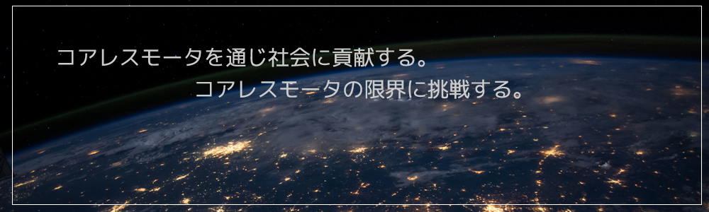 コアレスモータを通じ社会に貢献する。コアレスモータの限界に挑戦する。