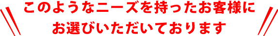 このようなニーズを持ったお客様にお選びいただいております